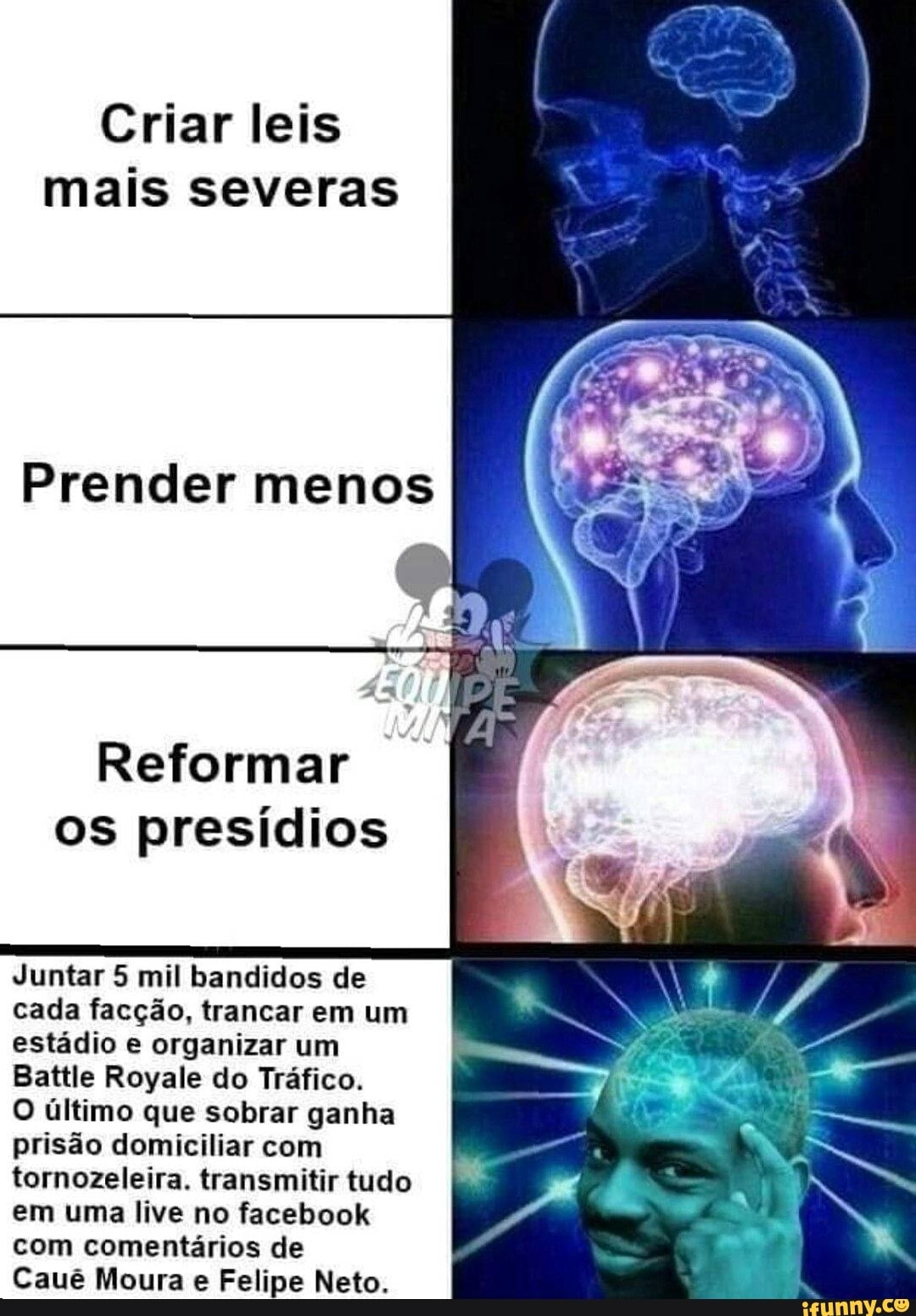 Criar leis
mais severas
Reformar
os presídios
Juntar 5 mil bandidos de
cada facção, trancar em um
estádio e organizar um
Battle Royale do Tráfico.
O último que sobrar ganha
prisão domiciliar com
tornozeleira. transmitir tudo
em uma live no facebook
com comentários de
Cauê Moura e Felipe Neto.