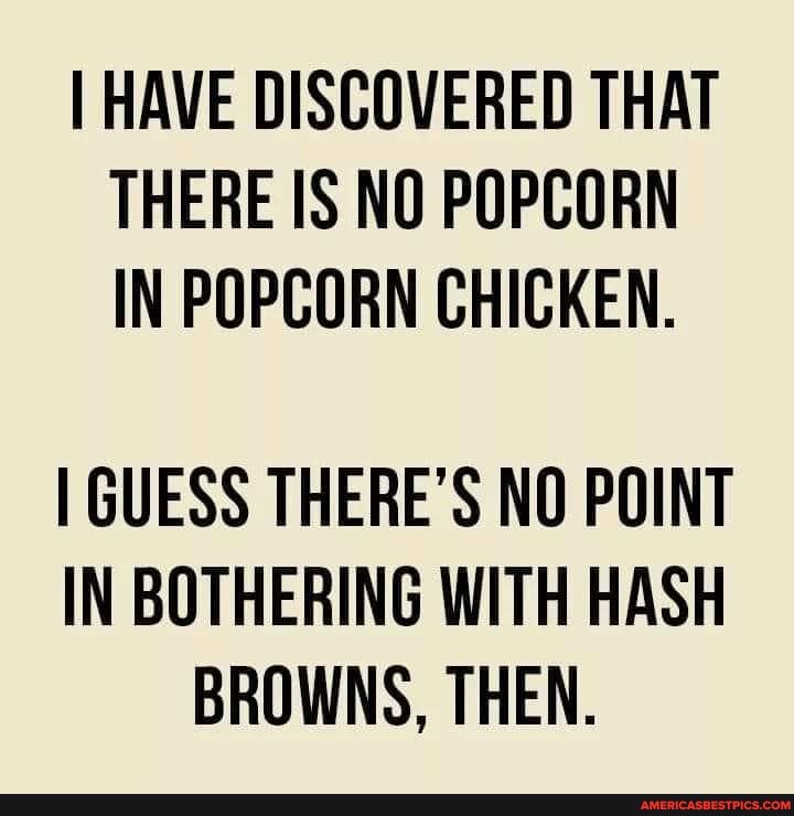 I HAVE DISCOVERED THAT THERE IS NO POPCORN IN POPCORN CHICKEN.
I GUESS THERE'S NO POINT IN BOTHERING WITH HASH BROWNS, THEN.