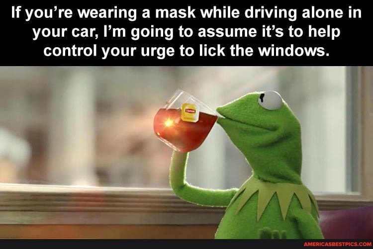 If you're wearing a mask while driving alone in your car, I'm going to assume it's to help control your urge to lick the windows.