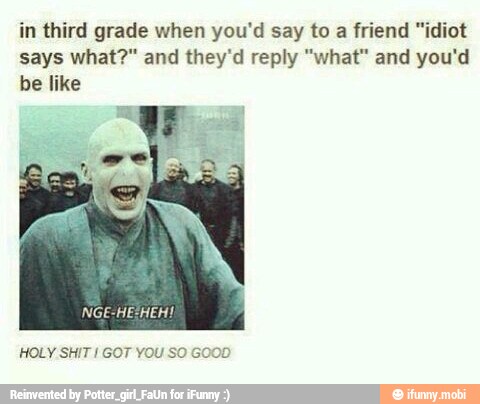 in third grade when you'd say to a friend "idiot
says what?" and they'd reply "what" and you'd
be like
HOLY SHIT I GOT YOU SO GOOD