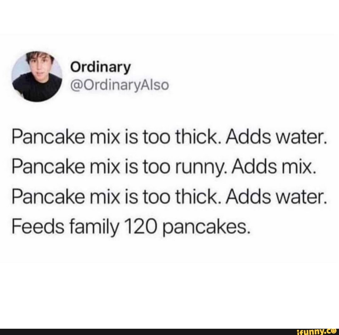 Pancake mix is too thick. Adds water.
Pancake mix is too runny. Adds mix.
Pancake mix is too thick. Adds water.
Feeds family 120 pancakes.