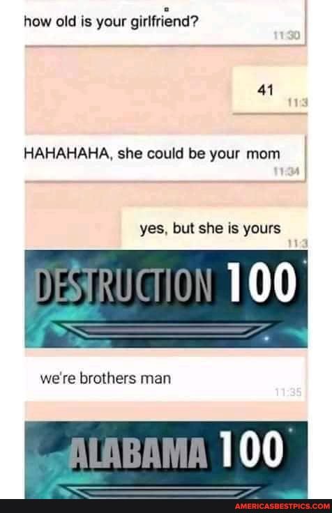 how old is your guifriend?
41
HAHAHAHA, she could be your mom
yes. but she is yours
DESIRUCTION
we re brothers man