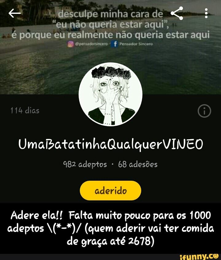 Ke desculpe minha cara de E Semone Ride Lel tl
é porque eu realmente não queria estar aqui evensatonincero f %82 adeptos 68 adesões
Adere ela!! Falta muito pouco para os 1000
adeptos N(*-*)/ (quem aderir vai ter comida
de graça até 2678) - Adere ela!! Falta muito pouco para os 1000 adeptos \(*-*)/ (quem aderir vai ter comida de graça até 2678)