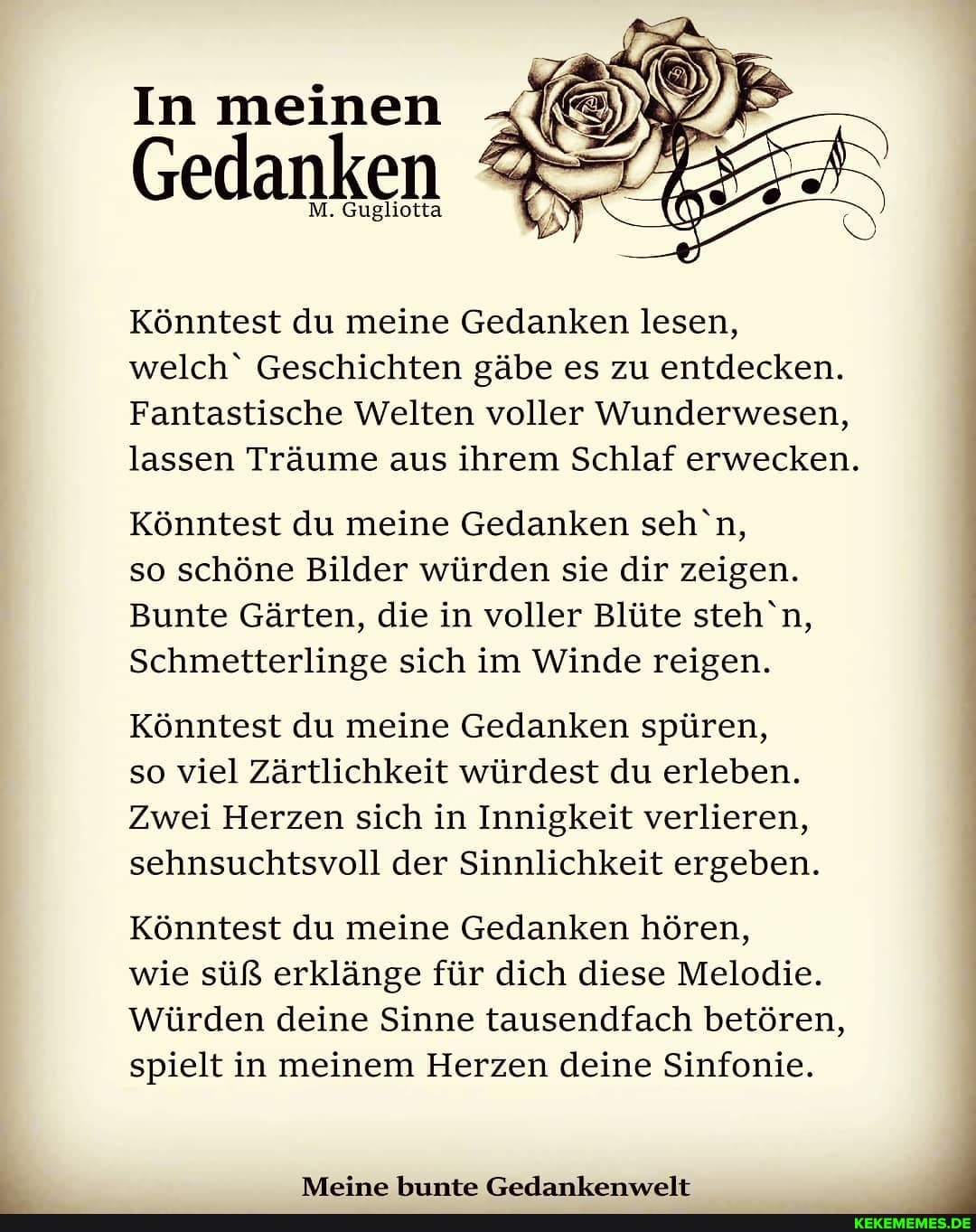 In meinen
Gedanken
Könntest du meine Gedanken lesen, welch' Geschichten gäbe es zu entdecken.
Fantastische Welten voller Wunderwesen, lassen Träume aus ihrem Schlaf erwecken.
Könntest du meine Gedanken seh'n,
so schöne Bilder würden sie dir zeigen.
Bunte Gärten, die in voller Blüte steh'n,
Schmetterlinge sich im Winde reigen.
Könntest du meine Gedanken spüren,
so viel Zärtlichkeit würdest du erleben.
Zwei Herzen sich in Innigkeit verlieren, sehnsuchtsvoll der Sinnlichkeit ergeben.
Könntest du meine Gedanken hören,
wie süß erklänge für dich diese Melodie.
Würden deine Sinne tausendfach betören, spielt in meinem Herzen deine Sinfonie.
Meine bunte Gedankenwelt
