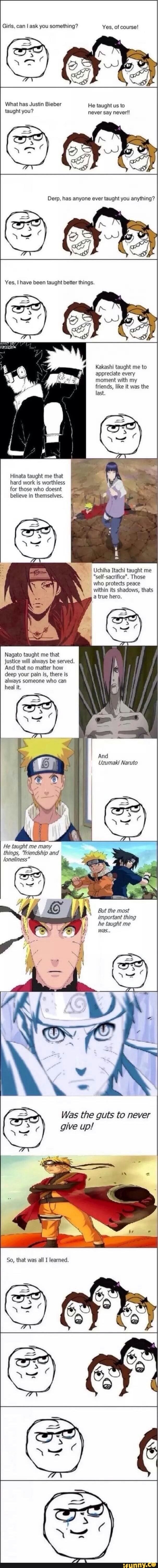 Girls, can I ask you something? Yes, of course!
What has Justin Bieber He taught us to taught you? never say never!!
ever you anything?
Yes, I have been taught better things.
Kakashi taught me to appreciate every moment with my friends, like it was the
last.
Hinata taught me that hard work is worthless for those who doesnt
believe in themselves.
Uchiha Itachi taught me
"self-sacrifice". Those who protects peace within its shadows, thats a true hero.
Nagato taught me that justice will always be served.
And that no matter how deep your pain is, there is always someone who can heal it.
He taught me many things, "friendship and
/oneliness"
But the most important thing he taught me
was.
Was the guts to never give up!
So, that was all I learned.