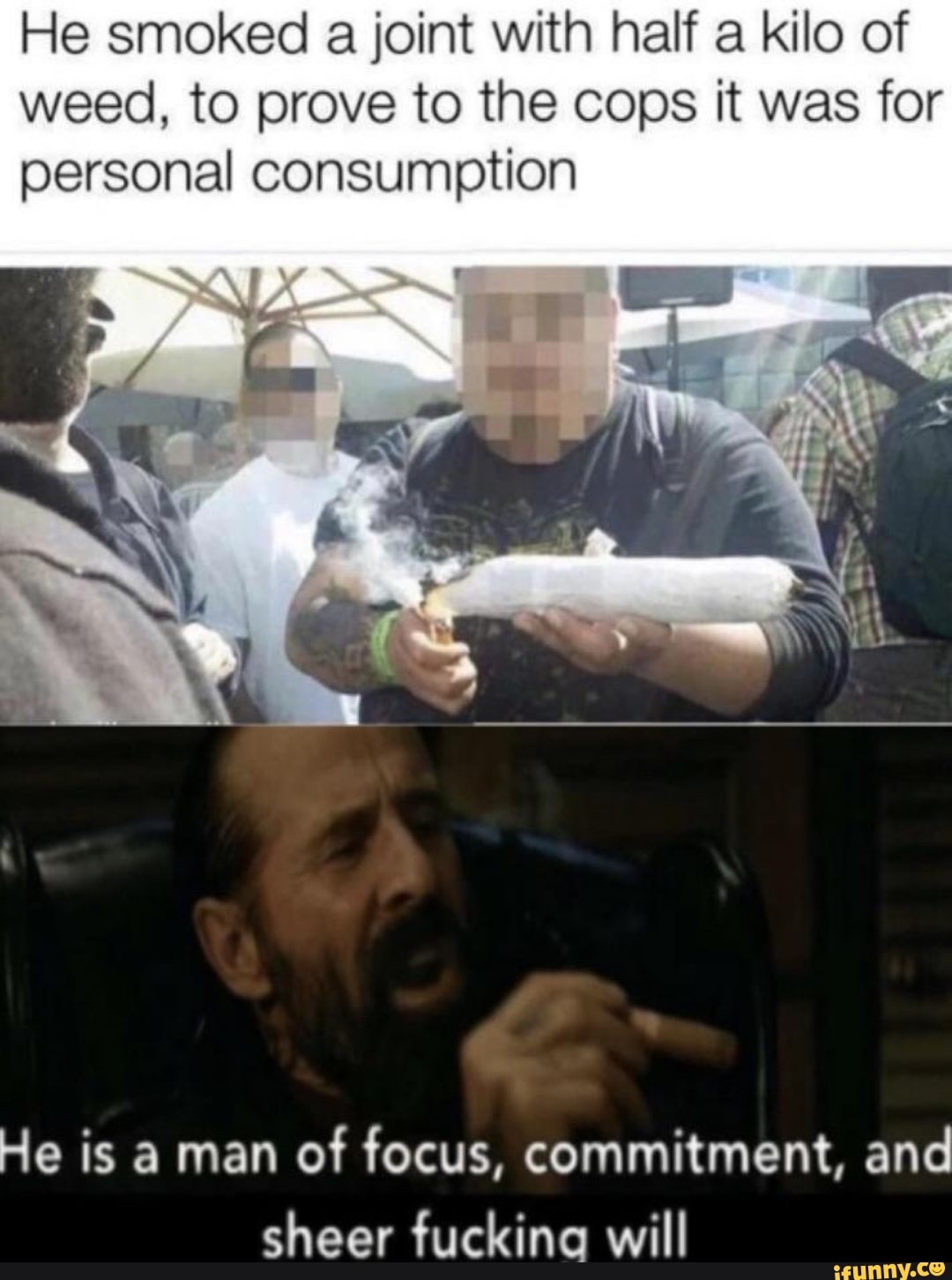 He smoked a joint with half a kilo of
weed, to prove to the cops it was for
personal consumption
He is a man
of focus, commitment, and
sheer fucking will