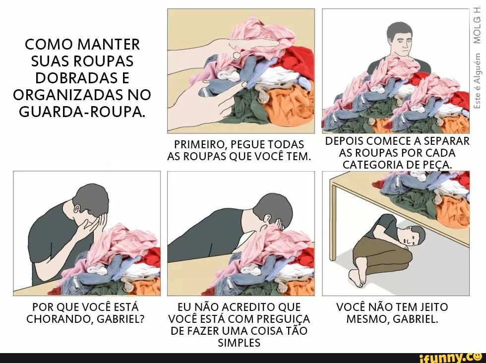 POR QUE VOCÊ ESTÁ
CHORANDO, GABRIEL?
PRIMEIRO, PEGUE TODAS
AS ROUPAS QUE VOCÊ TEM.
EU NÃO ACREDITO QUE
VOCÊ ESTÁ COM PREGUIÇA
DE FAZER UMA COISA TÃO
SIMPLES
sean ms
DEPOIS COMECE A
SEPARAR
AS ROUPAS POR CADA
CATEGORIA DE PECA.
VOCE NAO TEM JEITO
MESMO, GABRIEL.