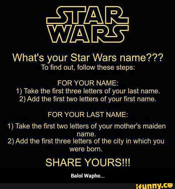 STAR}.
What's your Star Wars name???
To find out, follow these steps:
FOR YOUR NAME:
1) Take the first three letters of your last name.
2) Add the first two letters of your first name.
FOR YOUR LAST NAME:
1) Take the first two letters of your mother's maiden
name.
2) Add the first three letters of the city in which you
were born.
SHARE YOURS!!!
Balol Wapllo... - Balol Wapho...