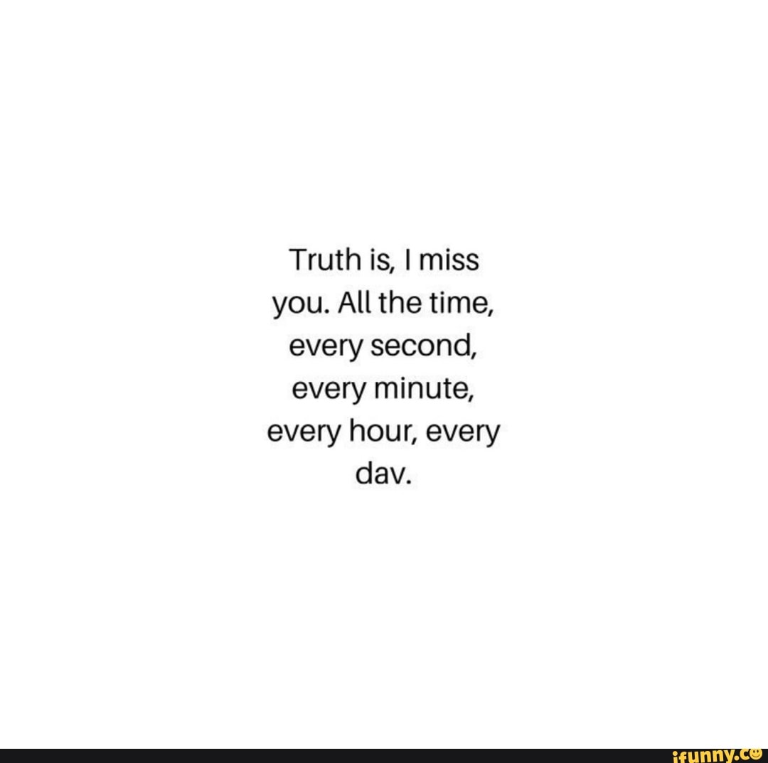 Truth is, I miss you. All the time, every second, every minute, every ...