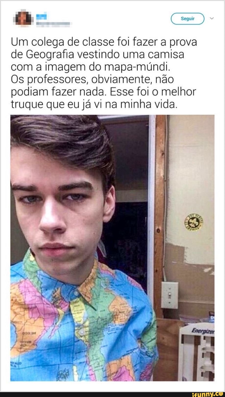 Seguir
Um colega de classe foi fazer a prova de Geografia vestindo uma camisa com a imagem do mapa-múndi.
Os professores, obviamente, não
podiam fazer nada. Esse foi melhor
o melhor
truque que eu já vi na minha vida.
