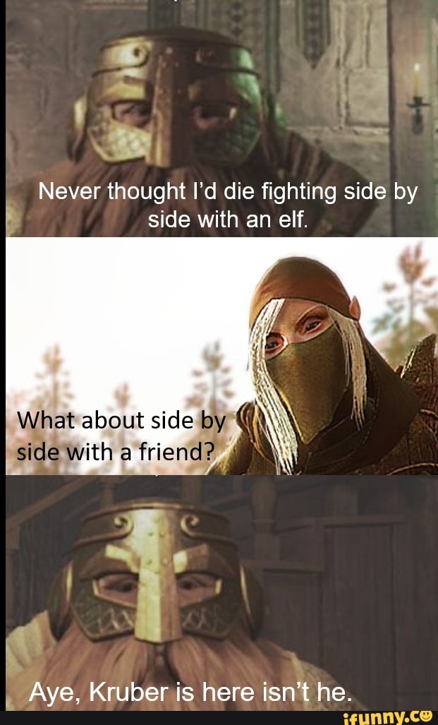 Never thought I'd die fighting side by side with an elf.
What about side by
side with a
Aye, Kruber is here isn't he.