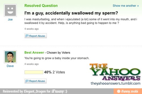 doe
I'm a guy, accidentally swallowed my sperm?
I was masturbating, and when i ejaculated (alot) some of it went into my mouth, and i
'swallowed itby accident. Help, is anything bad going to happen to me PP
Bost Answer
Chosen by Voters
'You're going to grow a baby inside your stomach,