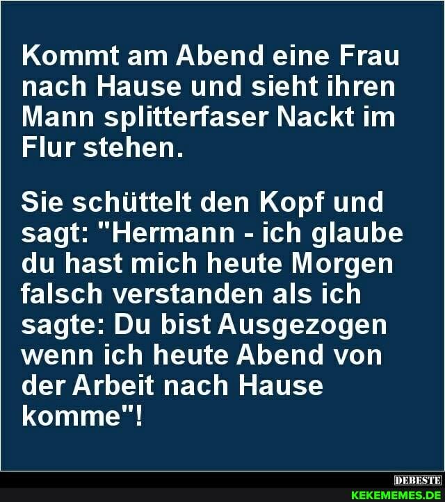 Kommt am Abend eine Frau nach Hause und sieht ihren
Mann splitterfaser Nackt im
Flur stehen.
Sie schüttelt den Kopf und sagt: "Hermann - ich glaube du hast mich heute Morgen falsch verstanden als ich sagte: Du bist Ausgezogen wenn ich heute Abend von der Arbeit nach Hause komme"!