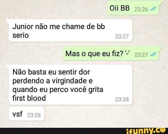 Oii BB
Junior não me chame de bb serio
Mas o que eu fiz?
Não basta eu sentir dor perdendo a virgindade e quando eu perco você grita
first blood
vsf