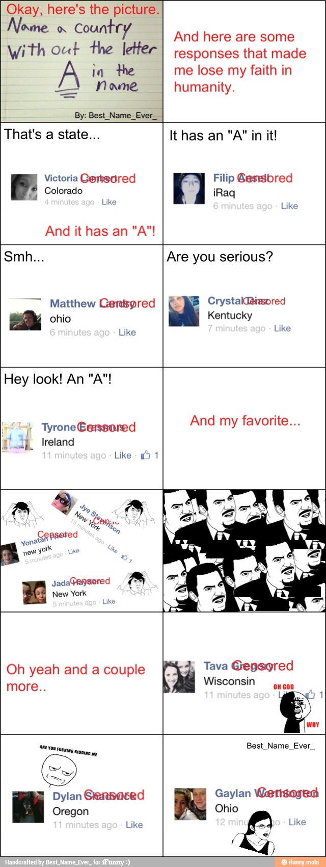 Okay, here's the picture.
Nome
Country
With out the letter
By: Best_Name_Ever_
And here are some
responses that made
me lose my faith in
humanity.
P: Victoria Gertedred
Colorado
Like
Filip Gesbred
a
Like
Smh... Are you serious?
Matthew Centyred
Like
Like
I
And my favorite...
"mp. Ireland
Like
15 1
y
ono
a
Jada
a
Xx New York