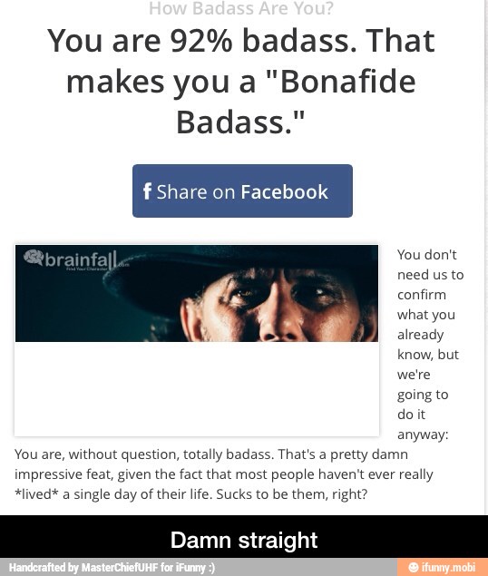 You are 92% badass. That
makes you a "Bonafide
Badass."
f Share on Facebook
do it
anyway;
You are, without question, totally badass. That's a pretty damn
impressive feat, given the fact that most people haven't ever really
*lived* a single day of their life. Sucks to be them, right? - Damn straight