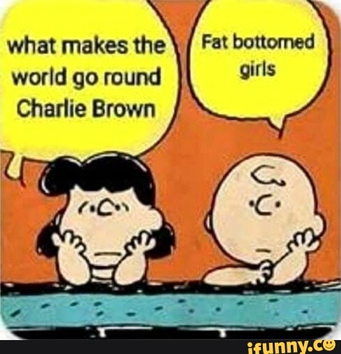 Fat bottomed
girls
what makes
the'
world go round
Charlie Brown
