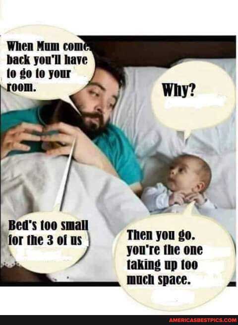 When Mum com back you'll have to go to your room.
Bed's small
ior the 3 of Then you go.
you're the one \ taking up munch space. A