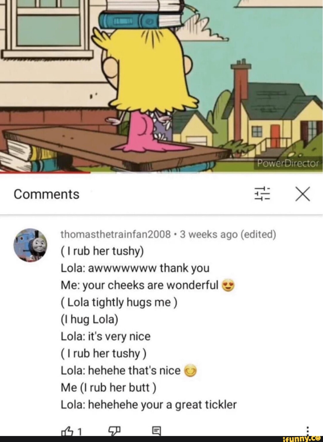 Re Comments thomasthetrainfan2008 weeks ago (edited) rub her tushy) Lola:  awwwwwww thank you Me: your cheeks