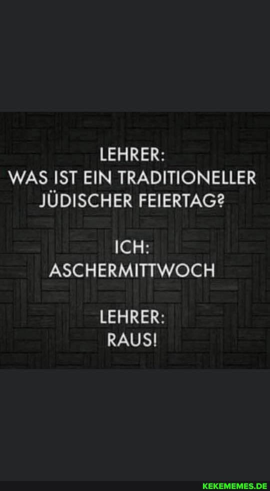 LEHRER:
WAS IST EIN TRADITIONELLER JÜDISCHER FEIERTAG?
ICH:
ASCHERMITTWOCH
LEHRER:
RAUS!
