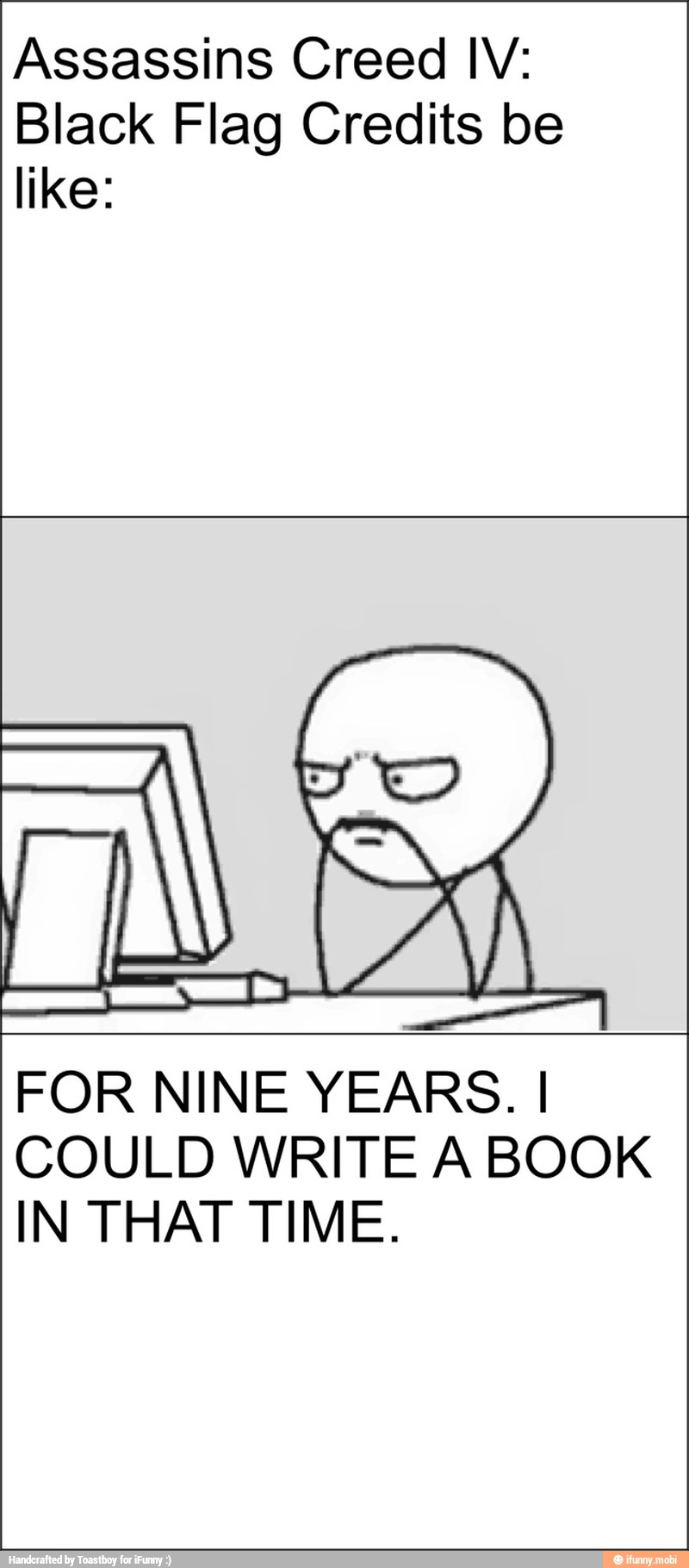 Assassins Creed IV:
Black Flag Credits be
like:
FOR NINE YEARS. I
COULD WRITE A BOOK
IN THAT TIME.