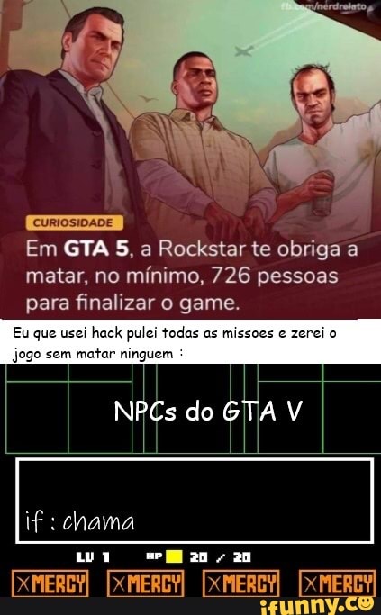 CURIOSIDADE
Em GTA 5, a Rockstar te obriga a matar, no mínimo, 726 pessoas
para finalizar o game.
Eu que usei hack pulei todas as missoes e zerei o
NPCs do GTA
jogo sem matar ninguem
au
[XMEREY [XMERCY
[XMEREY