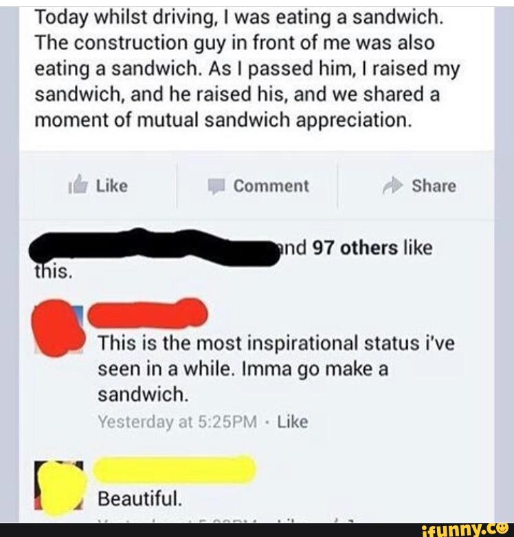 Today whilst driving. I was eating a sandwich.
The construction guy in front of me was also
eating a sandwich. As I passed him. I raised my
sandwich, and he raised his, and we shared a
moment of mutual sandwich appreciation.
.
This is the most inspirational status i've
seen in a while. Imma go make a
sandwich.