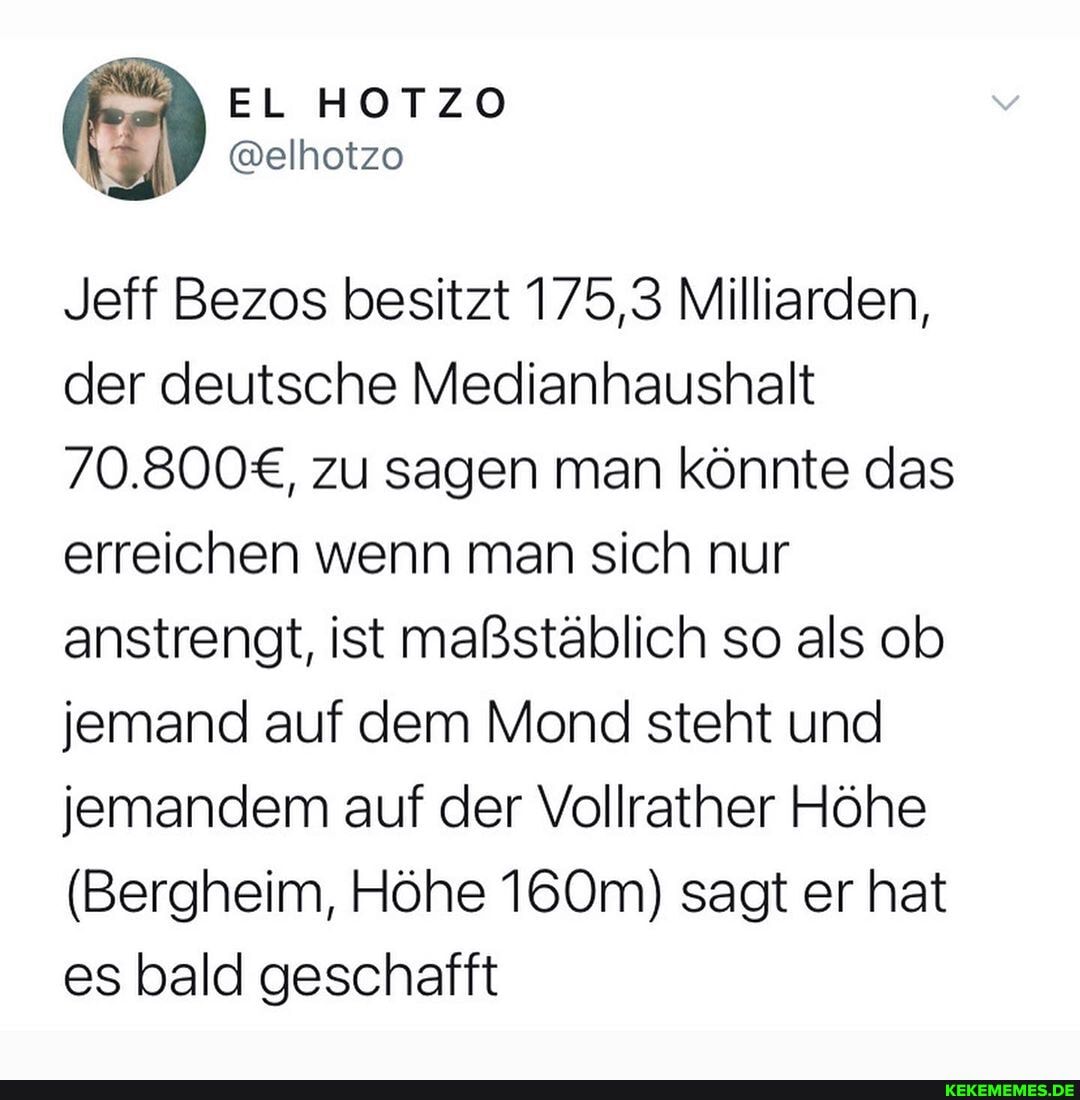 EL HOTZO @elhotzo
Jeff Bezos besitzt 175,3 Milliarden, der deutsche Medianhaushalt zu sagen man könnte das erreichen wenn man sich nur anstrengt, ist maßstäblich so als ob jemand auf dem Mond steht und jemandem auf der Vollrather Höhe
(Bergheim, Höhe 160m) sagt er hat es bald geschafft