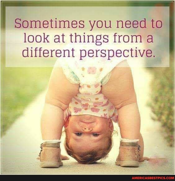 Sometimes you need to
look at things from a different perspective.