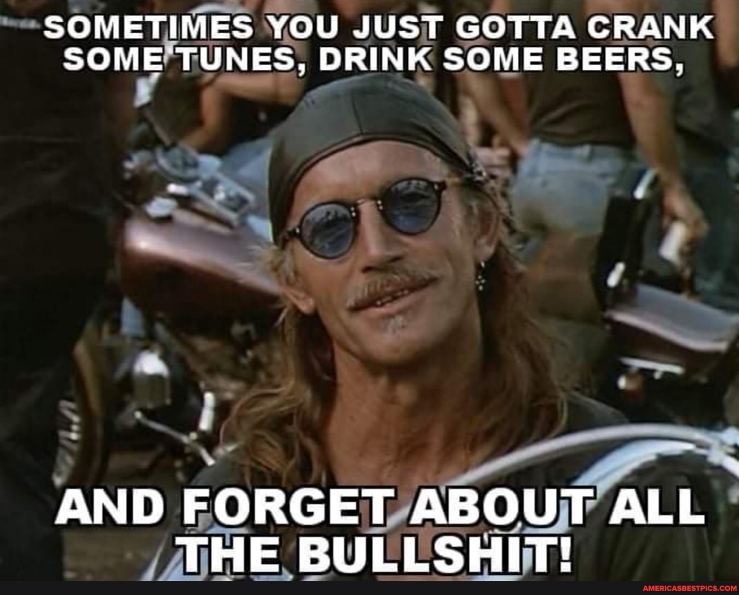 SOMETIMES YOU JUST GOTTA CRANK SOME TUNES, DRINK SOME BEERS.
AND FORGET ABOUT ALL THE BULLSHIT!