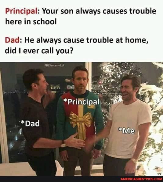 Principal: Your son always causes trouble here in school
Dad: He always cause trouble at home, did ever call you?
Principal
*Dad