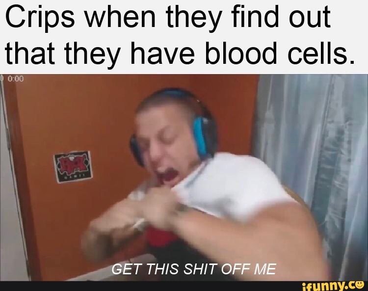 Crips when they find out
that they have blood cells.
GET THIS SHIT OFF ME