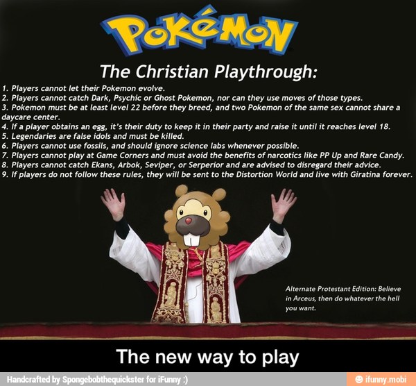 The Christian Playthrough:
1. Players cannot let their Pokemon evolve.
2. Players cannot
catch Dark, Psychic or
Ghost Pokemon, nor can
they use moves
of those types.
3. Pokemon must be at least level 22 before they breed, and two Pokemon of the same sex cannot share a
daycare center,
4. Ifa player obtains an egg, it's their duty to keep it in their party and raise it until it reaches level 18.
5. Legendaries are
false idols and must be killed.
6. Players cannot use fossils, and should ignore science
labs whenever possible.
7. Players cannot play at Game Corners and must avoid the benefits of narcotics like PP Up and Rare Candy.
8. Players cannot catch Ekans, Arbok, Seviper, or Serperior and are advised to disregard their advice.
9. If players do not
follow these rules, they will be sent to the Distortion World and live with Giratina forever.
The new way to play - The new way to play