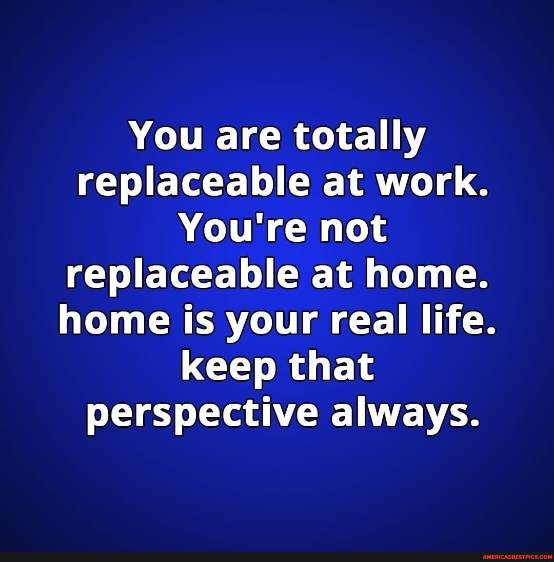 You are totally replaceable at work.
You're not replaceable at home.
home is your real life.
keep that
perspective always.
