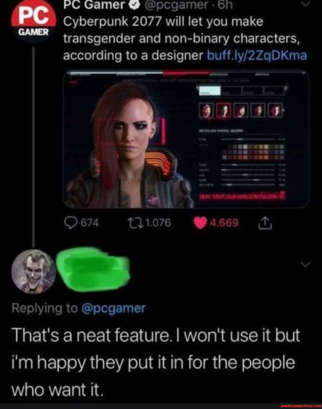 PC Gamer @ pp - on
Cyberpunk 2077 will let you make
transgender and non-binary characters,
according to a designer ou
674
Replying to @pcgamer
That's a neat feature. I won't use it but
i'm happy they put it in for the people who want it.
