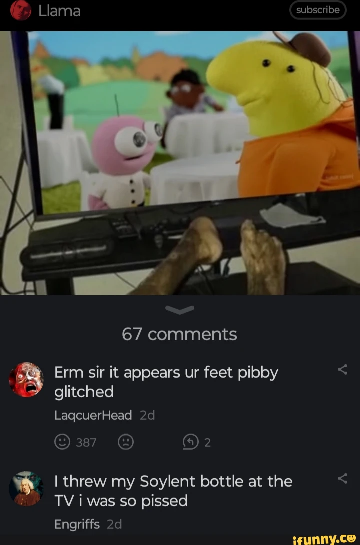 Llama subscribe I 67 comments Erm sir it appears ur feet pibby glitched LagcuerHead I threw my Soylent bottle at the < TV i was so pissed Engriffs