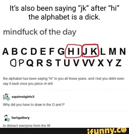 It's also been saying "jk" after "hi" the alphabet is a dick.
mindfuck of the day
OPQRSTUVWXYZ
tho alphabet has beon saying to you all these years. and bet you didnt even say It back once you pioce of shit
Why did you have to draw in the and
tartvatiory
clatract everyone trom the W_