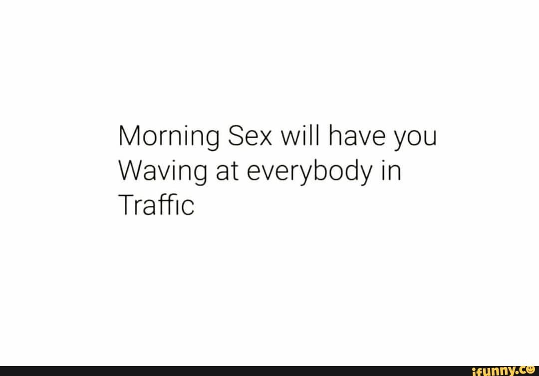 Morning Sex will have you Waving at everybody in Traffic - iFunny