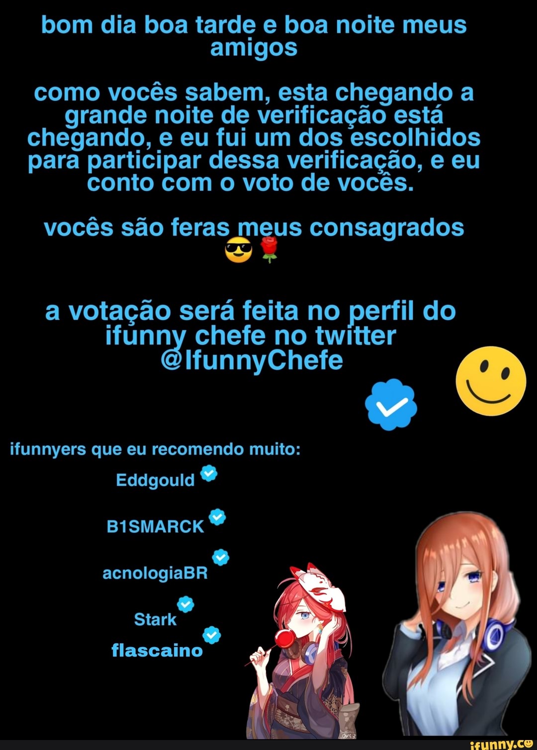 bom dia boa tarde e boa noite meus amigos
como vocês sabem, esta chegando a grande noite de verificação está chegando, e eu fui um dos escolhidos para participar dessa verificação, e eu conto com o voto de vocês.
vocês são feras meus consagrados
a votação será feita no perfil do no twitter
unnyClhete
ifunnyers que eu recomendo muito:
Eddgould
BISMARCK
acnologiaBR
flascaino
