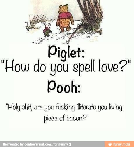 "How do you gpell love?"
Pooh:
"Holy shit, are you fucking illiterate you living
piece of bacon?"