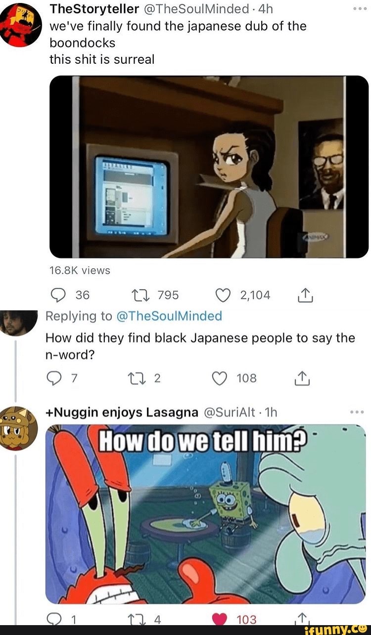TheStoryteller @TheSoulMinded
we've finally found the japanese dub of the
boondocks
this shit is surreal
16.8K views
36 795 2104
Replying to the sinded
How did they find black Japanese people to say the n-word?
QO: tl: 108 it,
+Nuggin enjoys Lasagna SunAlt th
How we tell him?