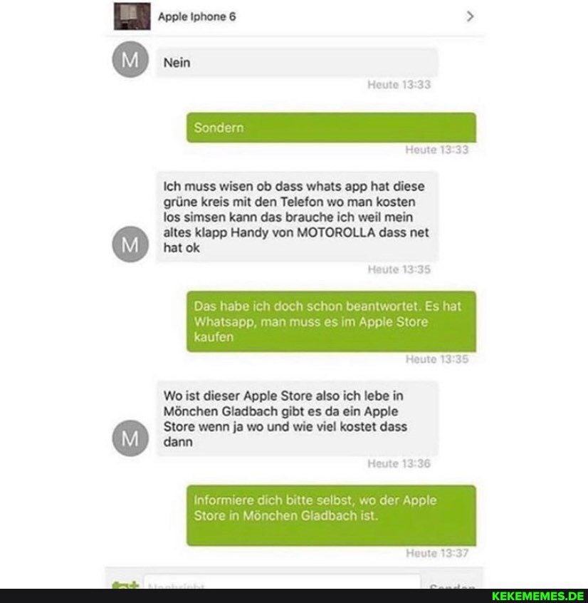 Heute
Heute
Ich muss wisen ob dass whats app hat diese grüne kreis mit den Telefon wo man kosten los simsen kann das brauche ich weil mein
altes klapp Handy von MOTOROLLA dass net hat ok
Heute
habe ch
man Stere
Heute
kaufen
Wo ist dieser Apple Stare also ich lebe in
Mönchen Gladbach gibt es da ein Apple
Store wenn ja wo und wie viel kostet dass dann
Informiere
Store in
Heute
eh der
Haute