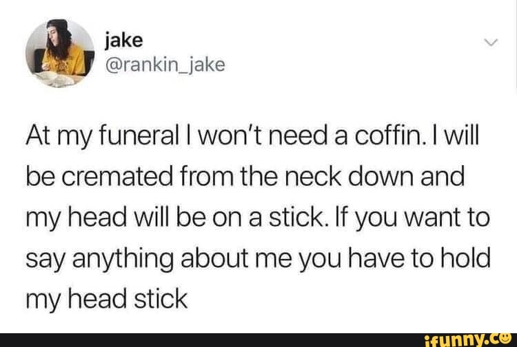 jake
At my funeral I won't need
a coffin. I will
be cremated from the neck down and
my head will be on
a
stick. If you want to
say anything about me you have to hold
my head stick