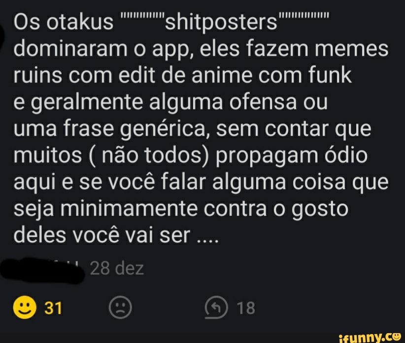 Os otakus shitposters dominaram o app, eles fazem memes ruins com edit de anime com funk
e geralmente alguma ofensa ou
uma frase genérica, sem contar que muitos não todos) propagam ódio aqui e se você falar alguma coisa que seja minimamente contra o gosto deles você vai ser
28 dez
(5) 18