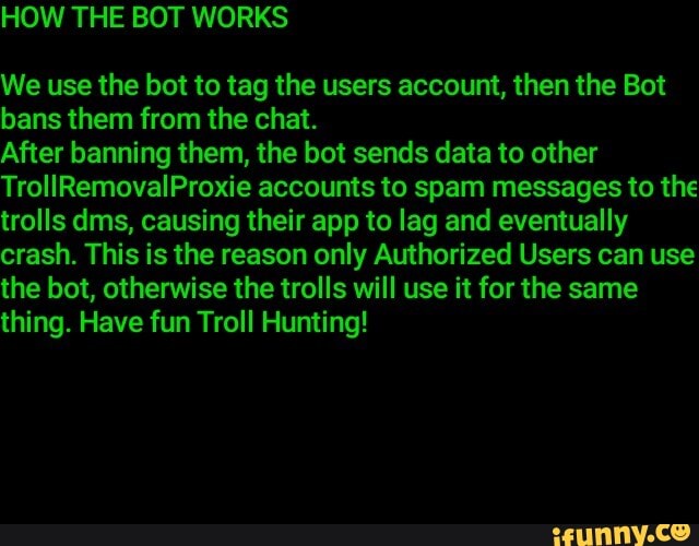 We use the bot to tag the users account, then the Bot
bans them from the chat.
After banning them, the bot sends data to other
TrollRemovalProxie accounts to spam messages to the
trolls dms, causing their app to lag and eventually
crash. This is the reason only Authorized Users can use
the bot, otherwise the trolls will use it for the same
thing. Have fun Troll Hunting!