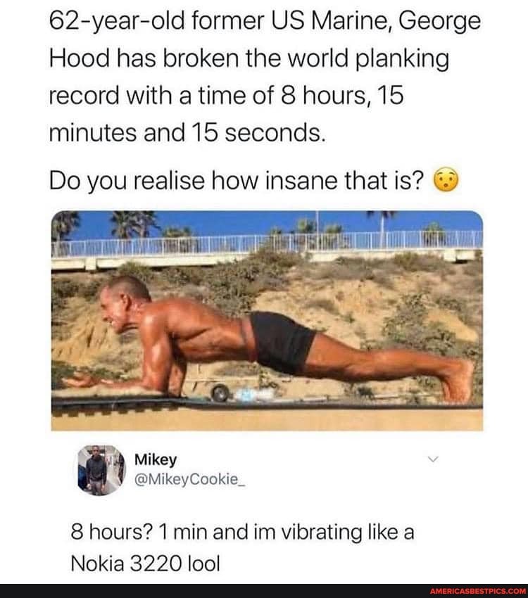 62-year-old former US Marine, George
Hood has broken the world planking record with a time of 8 hours, 15 minutes and 15 seconds.
Do you realise how insane that is?
Mikey
8 hours? 1 min and im vibrating like a
Nokia 32220 lool