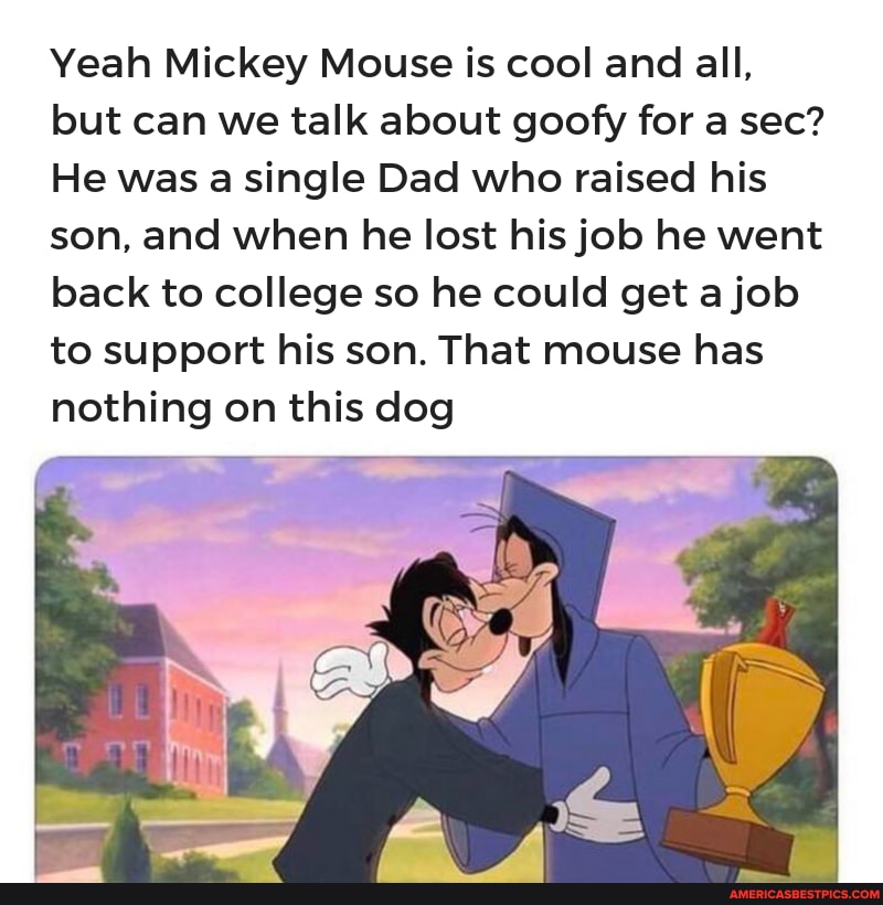 Yeah Mickey Mouse is cool and all, but can we talk about goofy for a sec?
He was a single Dad who raised his son, and when he lost his job he went back to college so he could get a job to support his son. That mouse has nothing on this dog
an,