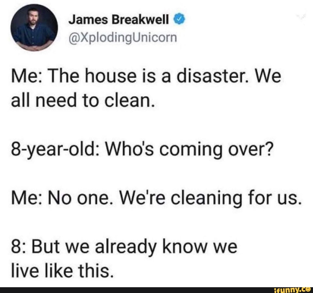 Me: The house is a disaster. We
all need to clean.
8-year-old: Who's coming over?
Me: No one. We're cleaning for us.
8: But we already know we
live like this.