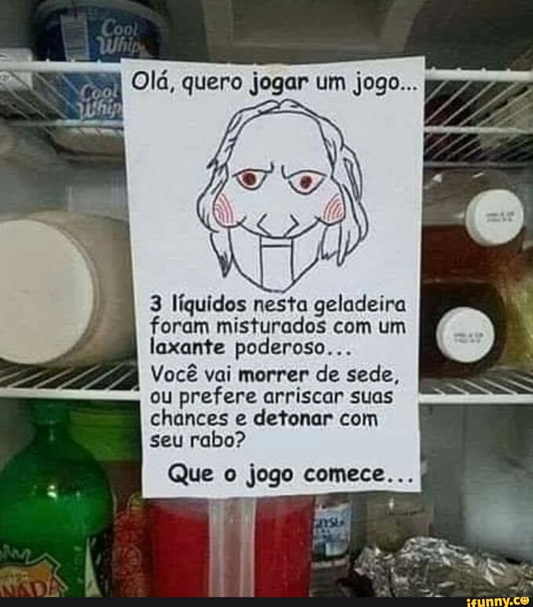 3 líquidos nesta geladeira
foram misturados com um
laxante poderoso...
Você vai morrer de sede,
ou prefere arriscar suas
chances e detonar com
seu rabo?
Que o jogo comece...