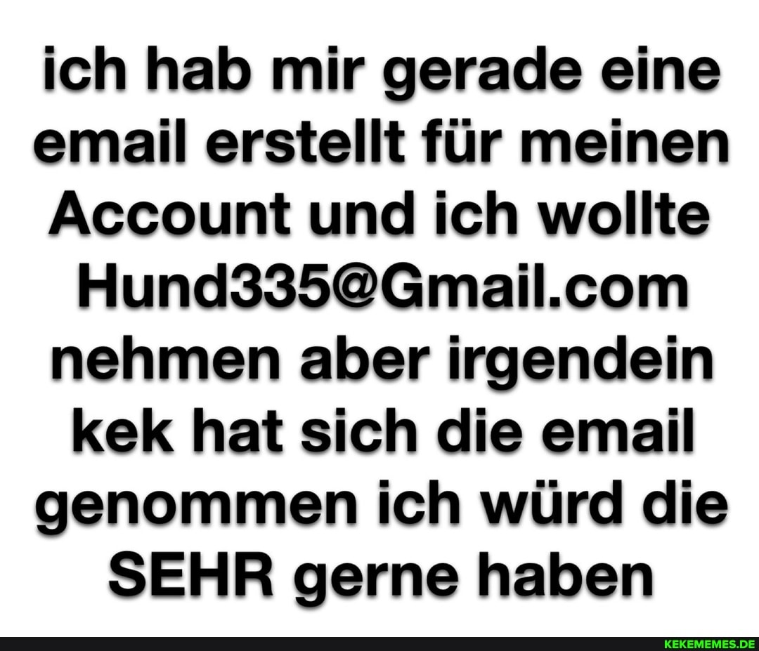 ich hab mir gerade eine email erstellt für meinen
Account und ich wollte nehmen aber irgendein kek hat sich die email genommen ich würd die
SEHR gerne haben